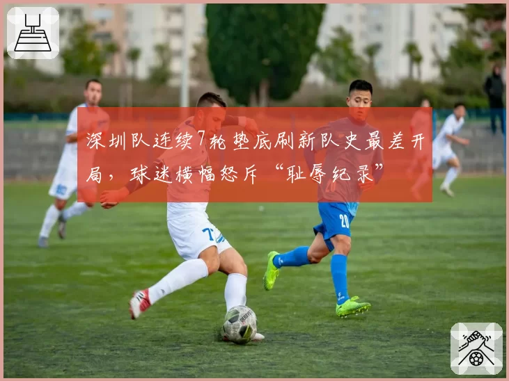 深圳队连续7轮垫底刷新队史最差开局,球迷横幅怒斥“耻辱纪录”