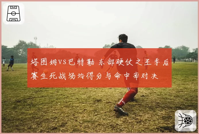 塔图姆vs巴特勒 东部硬仗之王季后赛生死战场均得分与命中率对决