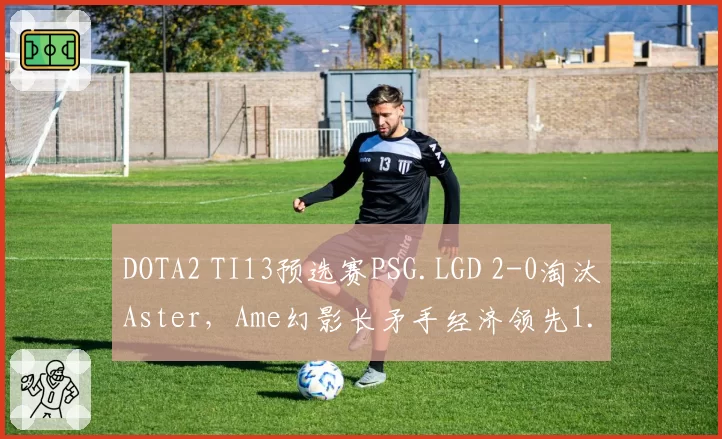 DOTA2 TI13预选赛PSG.LGD 2-0淘汰Aster，Ame幻影长矛手经济领先1.5万