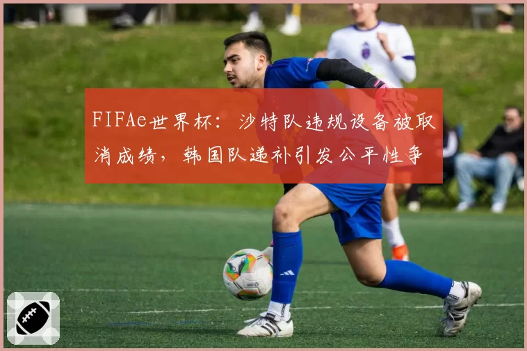FIFAe世界杯:沙特队违规设备被取消成绩,韩国队递补引发公平性争议