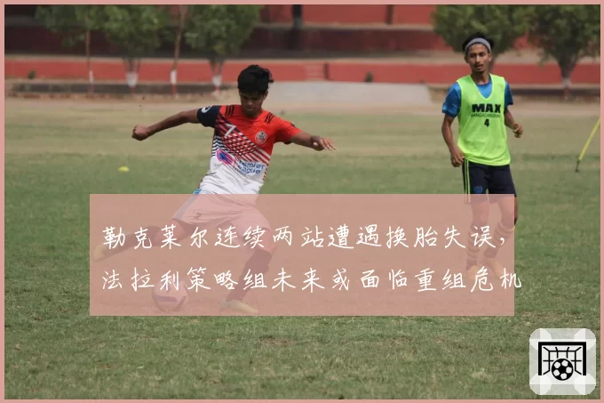 勒克莱尔连续两站遭遇换胎失误，法拉利策略组未来或面临重组危机