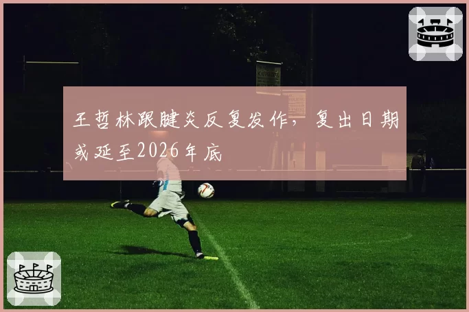 王哲林跟腱炎反复发作，复出日期或延至2026年底