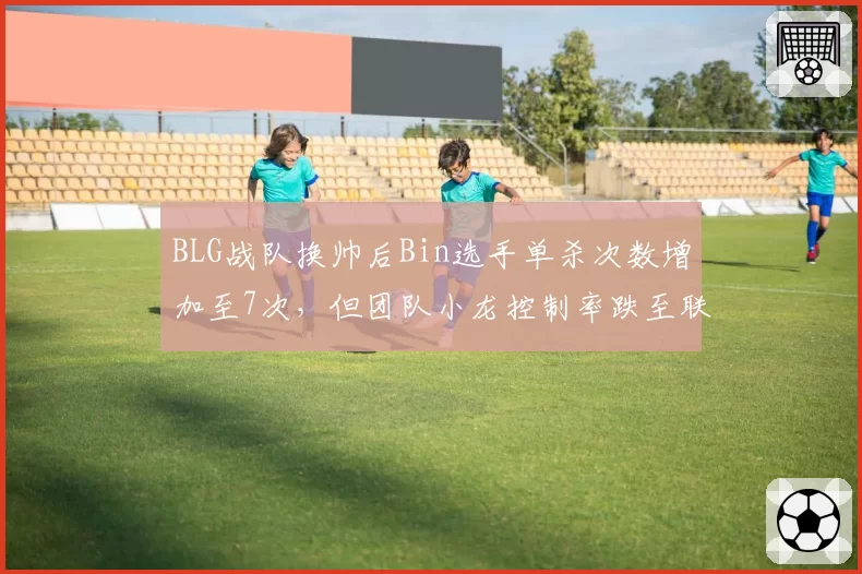 BLG战队换帅后Bin选手单杀次数增加至7次，但团队小龙控制率跌至联盟第14