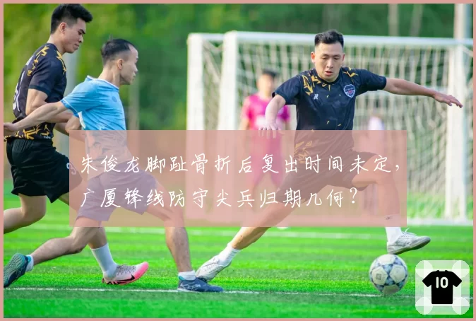 朱俊龙脚趾骨折后复出时间未定，广厦锋线防守尖兵归期几何？