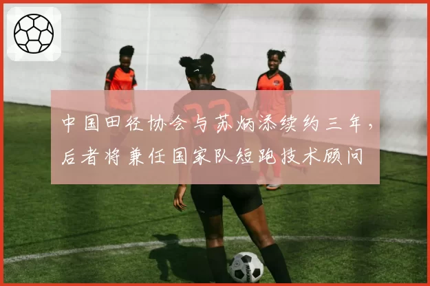 中国田径协会与苏炳添续约三年，后者将兼任国家队短跑技术顾问