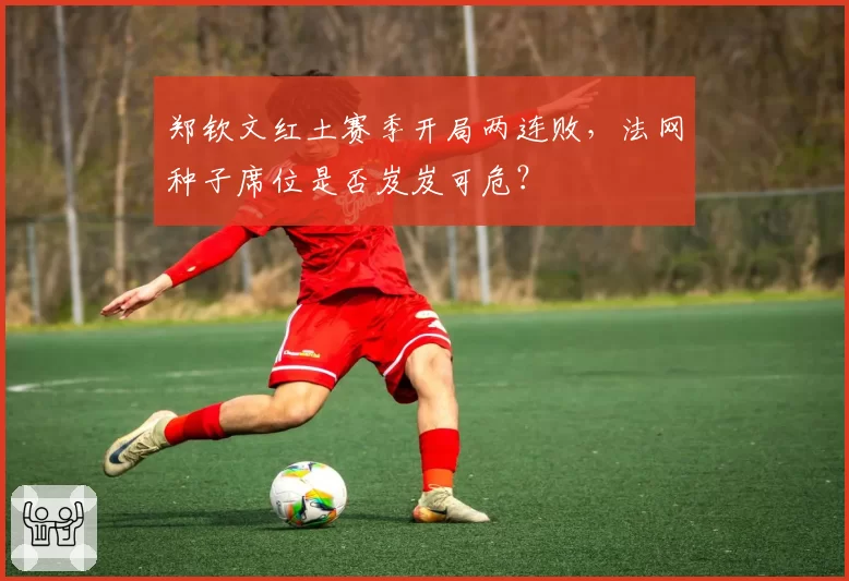 郑钦文红土赛季开局两连败，法网种子席位是否岌岌可危？