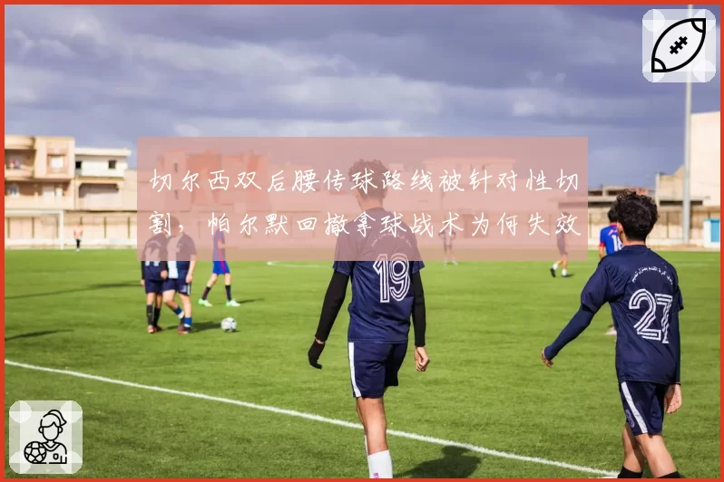 切尔西双后腰传球路线被针对性切割，帕尔默回撤拿球战术为何失效？